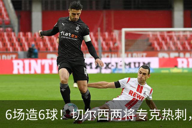 6场造6球！切尔西两将专克热刺，预测2比1